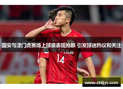国安与津门虎赛场上球童表现抢眼 引发球迷热议和关注
