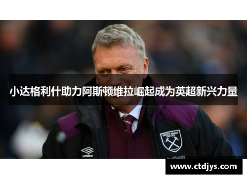 小达格利什助力阿斯顿维拉崛起成为英超新兴力量